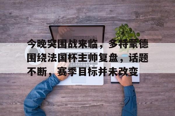 九游J9（中国）-今晚突围战来临，多特蒙德围绕法国杯主帅复盘，话题不断，赛季目标并未改变(多特蒙德主力队员名单)